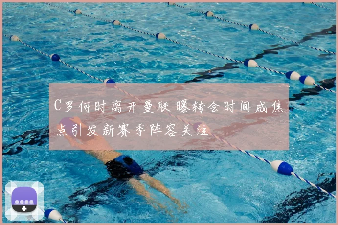 C罗何时离开曼联 曝转会时间成焦点引发新赛季阵容关注