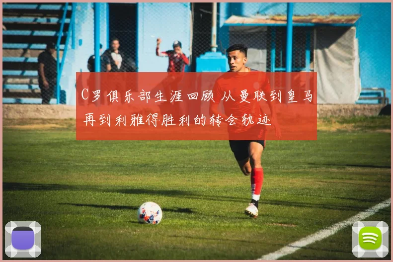 C罗俱乐部生涯回顾 从曼联到皇马再到利雅得胜利的转会轨迹