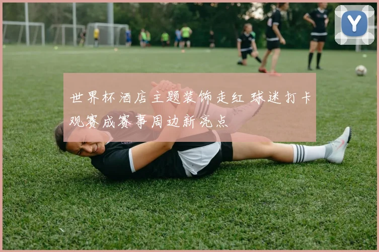 世界杯酒店主题装饰走红 球迷打卡观赛成赛事周边新亮点