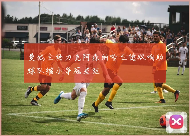 曼城主场力克阿森纳哈兰德双响助球队缩小争冠差距