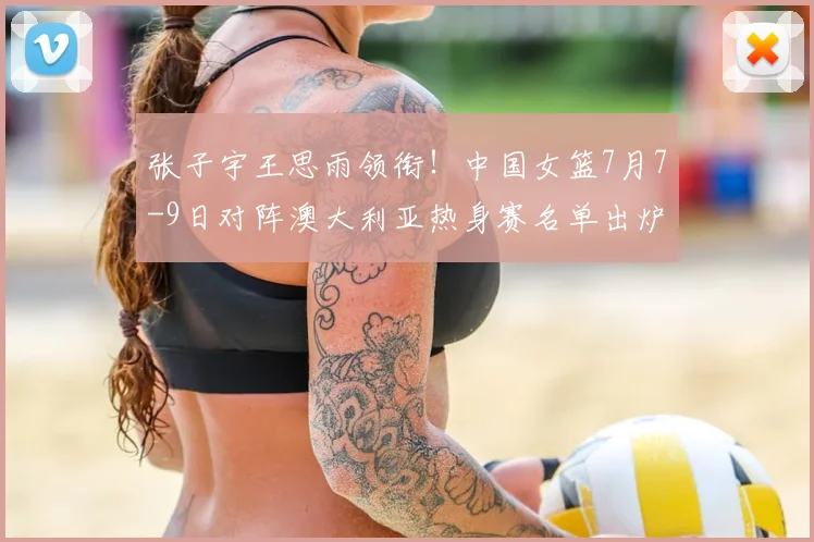 张子宇王思雨领衔！中国女篮7月7-9日对阵澳大利亚热身赛名单出炉