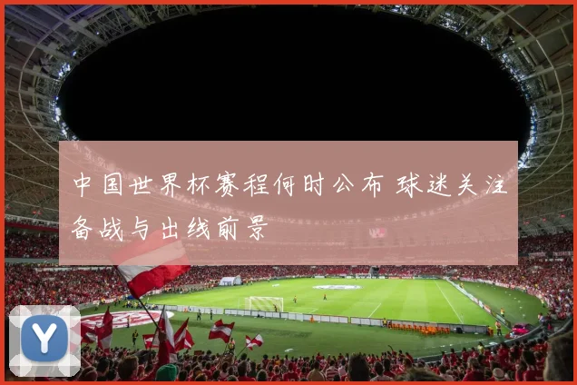中国世界杯赛程何时公布 球迷关注备战与出线前景