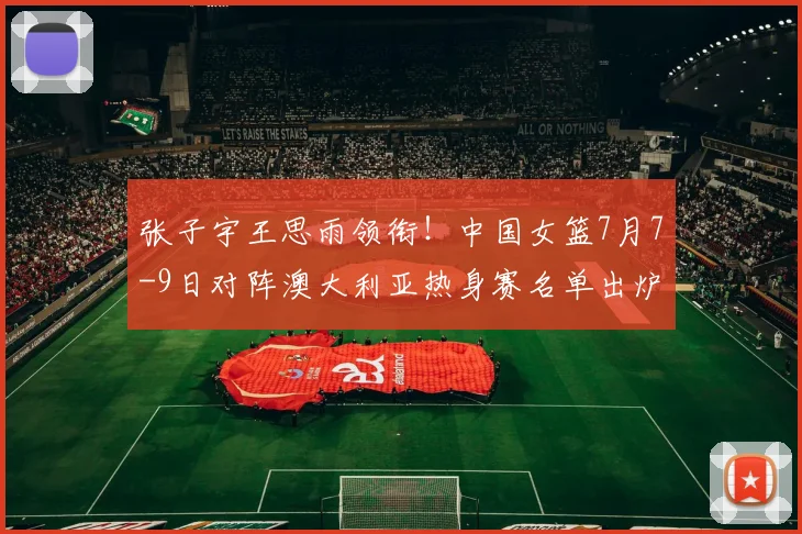 张子宇王思雨领衔！中国女篮7月7-9日对阵澳大利亚热身赛名单出炉