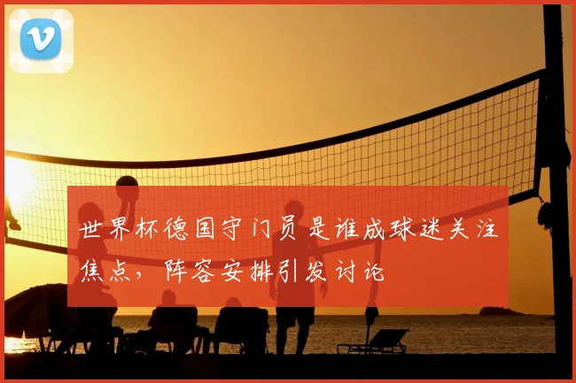 世界杯德国守门员是谁成球迷关注焦点，阵容安排引发讨论