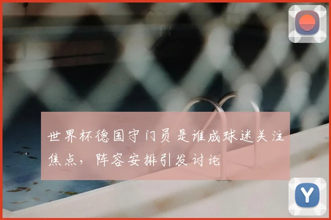 世界杯德国守门员是谁成球迷关注焦点，阵容安排引发讨论