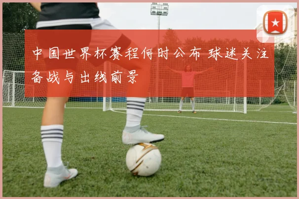 中国世界杯赛程何时公布 球迷关注备战与出线前景