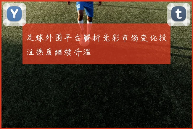 足球外围平台解析竞彩市场变化投注热度继续升温