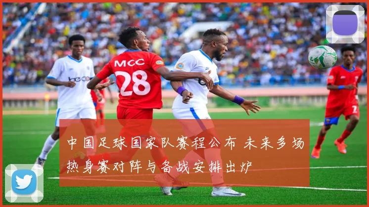 中国足球国家队赛程公布 未来多场热身赛对阵与备战安排出炉