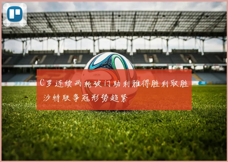 C罗连续两轮破门助利雅得胜利取胜 沙特联争冠形势趋紧