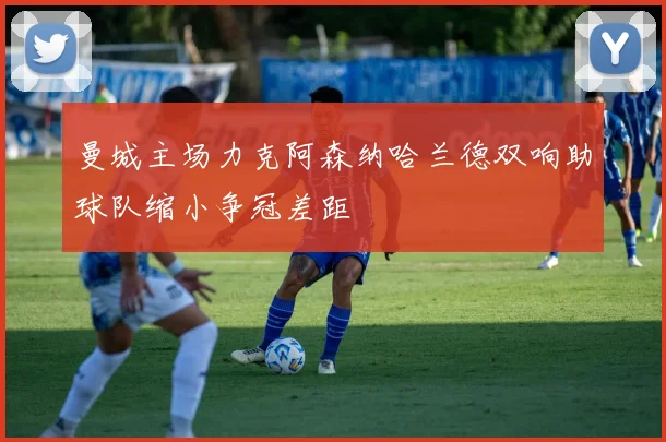 曼城主场力克阿森纳哈兰德双响助球队缩小争冠差距