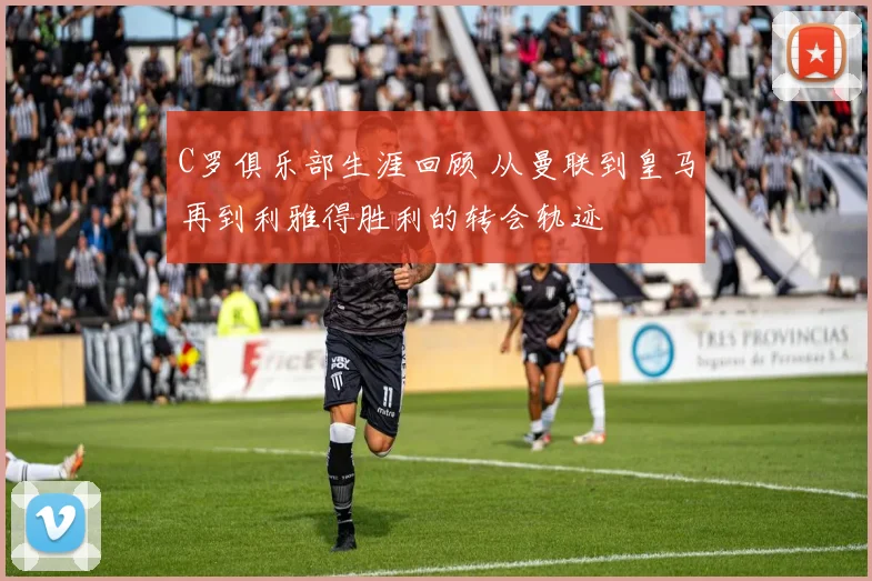C罗俱乐部生涯回顾 从曼联到皇马再到利雅得胜利的转会轨迹