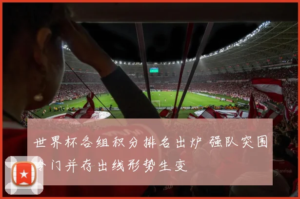 世界杯各组积分排名出炉 强队突围冷门并存出线形势生变