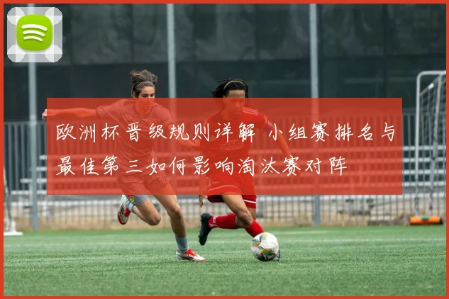 欧洲杯晋级规则详解 小组赛排名与最佳第三如何影响淘汰赛对阵