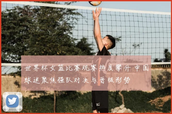 世界杯女篮比赛观赛热度攀升 中国球迷聚焦强队对决与晋级形势
