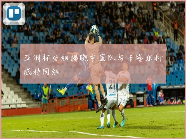 亚洲杯分组揭晓中国队与卡塔尔科威特同组