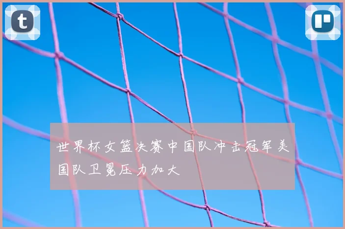 世界杯女篮决赛中国队冲击冠军美国队卫冕压力加大