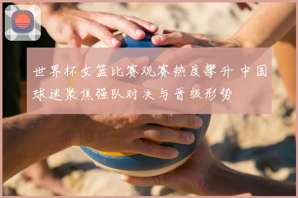 世界杯女篮比赛观赛热度攀升 中国球迷聚焦强队对决与晋级形势