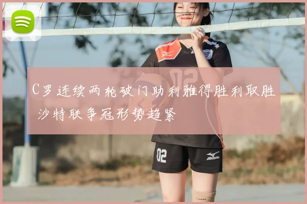 C罗连续两轮破门助利雅得胜利取胜 沙特联争冠形势趋紧