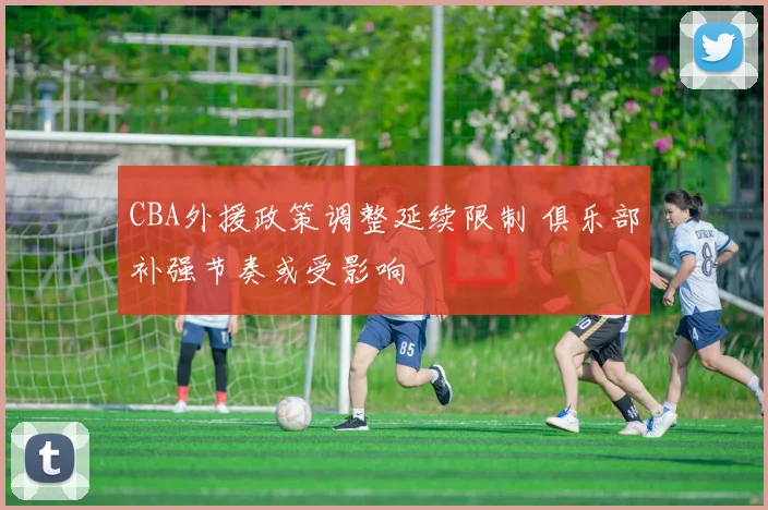 CBA外援政策调整延续限制 俱乐部补强节奏或受影响