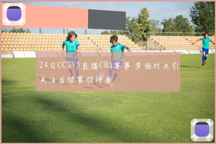 24日CCTV5直播CBA赛事 多场对决引关注后续赛程待看