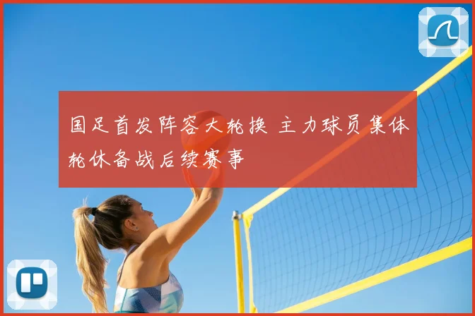 国足首发阵容大轮换 主力球员集体轮休备战后续赛事
