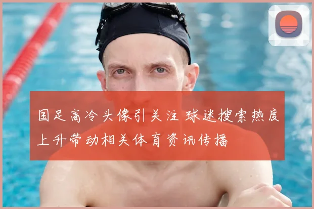 国足高冷头像引关注 球迷搜索热度上升带动相关体育资讯传播