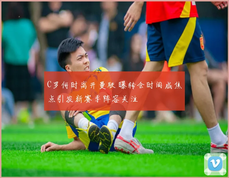 C罗何时离开曼联 曝转会时间成焦点引发新赛季阵容关注