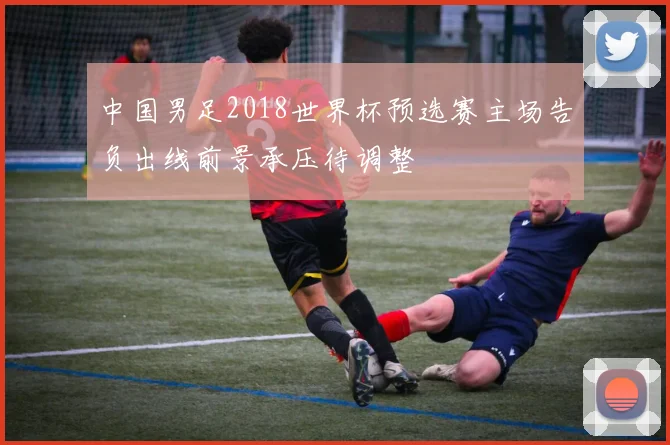中国男足2018世界杯预选赛主场告负出线前景承压待调整