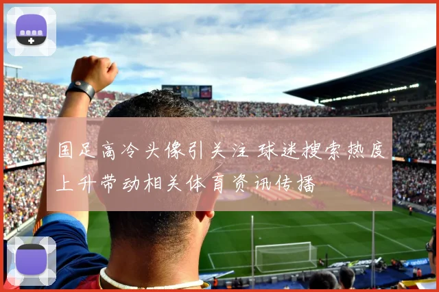 国足高冷头像引关注 球迷搜索热度上升带动相关体育资讯传播