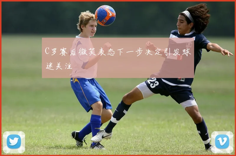 C罗赛后微笑表态下一步决定引发球迷关注