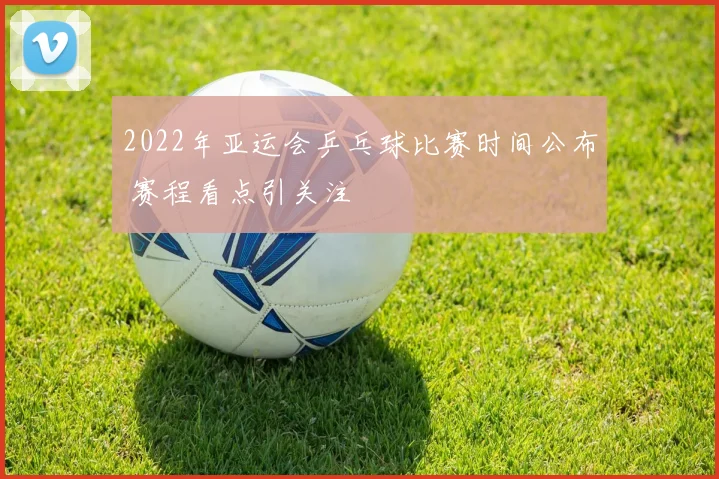 2022年亚运会乒乓球比赛时间公布 赛程看点引关注