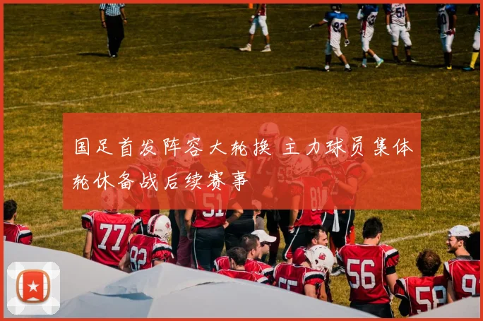 国足首发阵容大轮换 主力球员集体轮休备战后续赛事