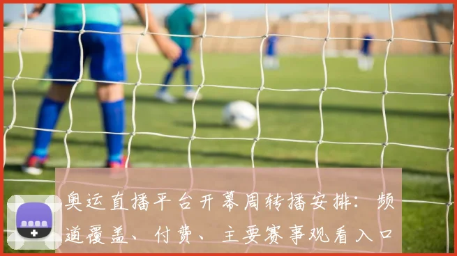 奥运直播平台开幕周转播安排：频道覆盖、付费、主要赛事观看入口与时差提示