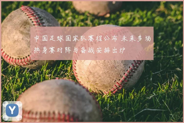 中国足球国家队赛程公布 未来多场热身赛对阵与备战安排出炉