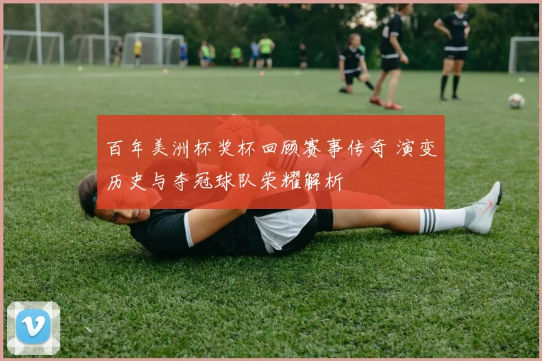 百年美洲杯奖杯回顾赛事传奇 演变历史与夺冠球队荣耀解析