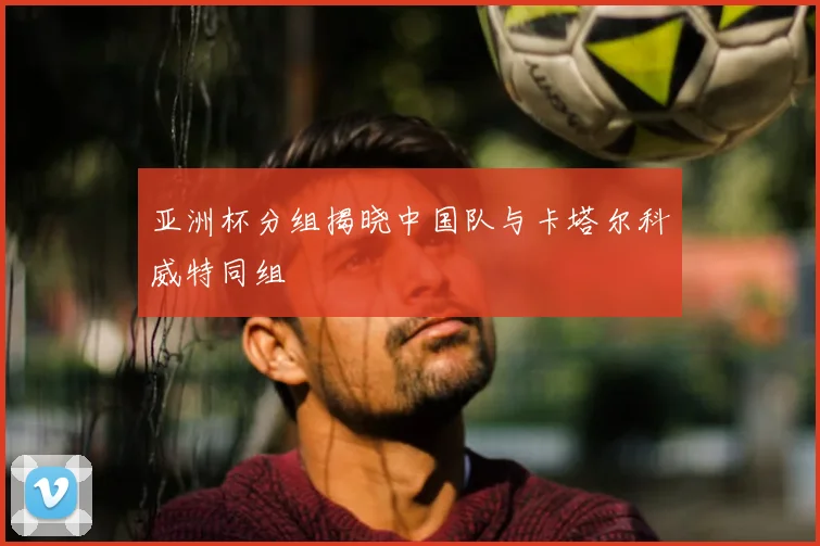 亚洲杯分组揭晓中国队与卡塔尔科威特同组