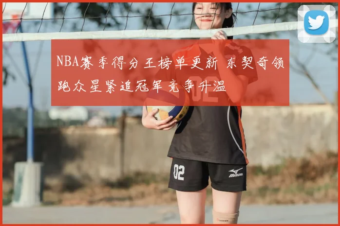 NBA赛季得分王榜单更新 东契奇领跑众星紧追冠军竞争升温