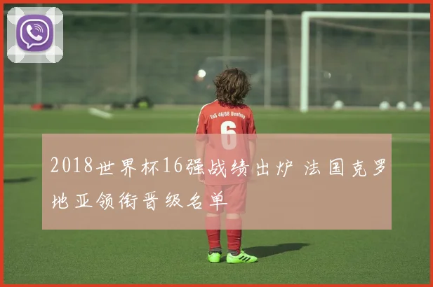 2018世界杯16强战绩出炉 法国克罗地亚领衔晋级名单